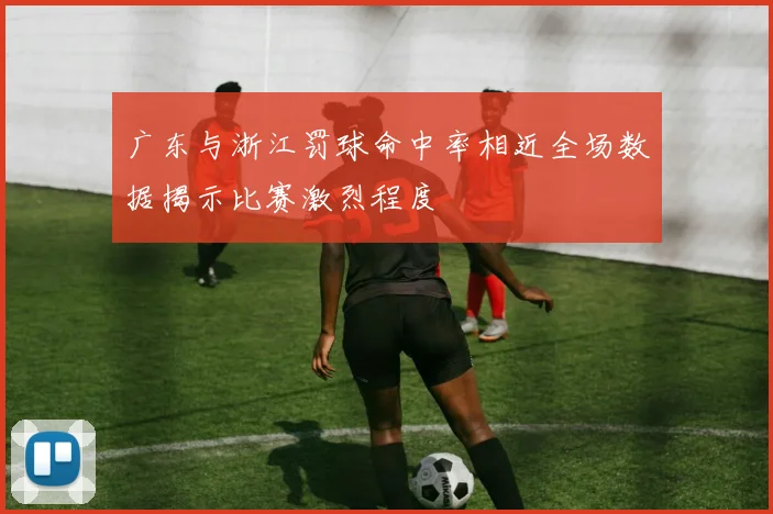 广东与浙江罚球命中率相近全场数据揭示比赛激烈程度