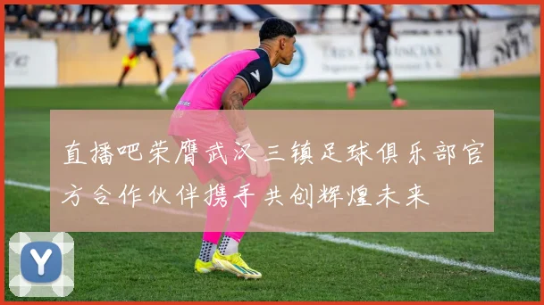 直播吧荣膺武汉三镇足球俱乐部官方合作伙伴携手共创辉煌未来