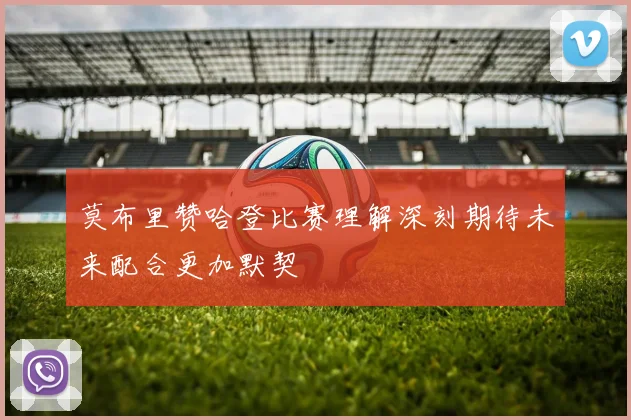 莫布里赞哈登比赛理解深刻期待未来配合更加默契