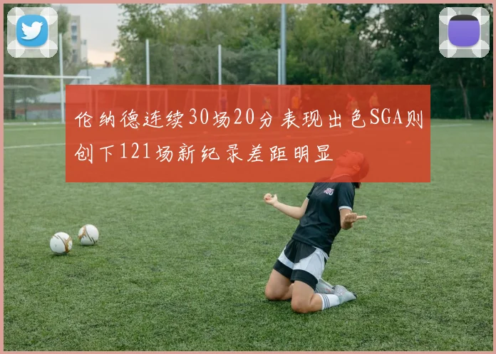 伦纳德连续30场20分表现出色SGA则创下121场新纪录差距明显