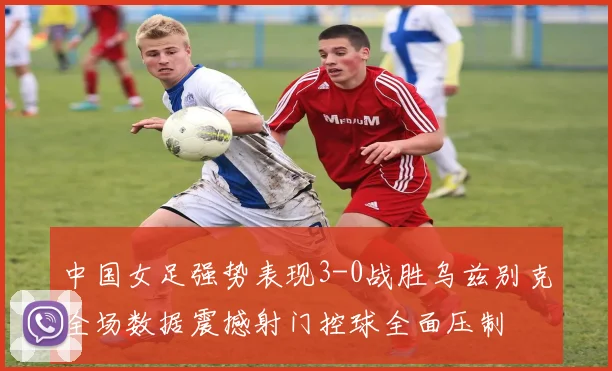 中国女足强势表现3-0战胜乌兹别克全场数据震撼射门控球全面压制