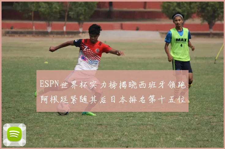 ESPN世界杯实力榜揭晓西班牙领跑阿根廷紧随其后日本排名第十五位