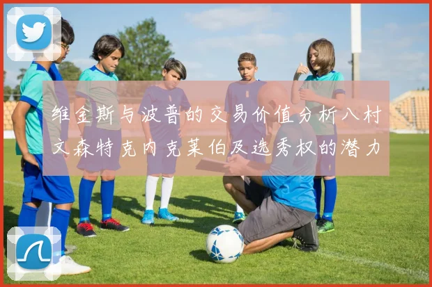 维金斯与波普的交易价值分析八村文森特克内克莱伯及选秀权的潜力探讨