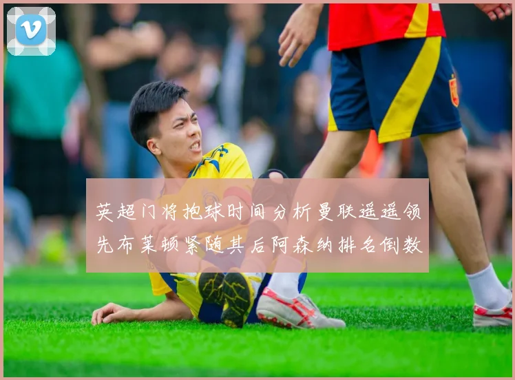 英超门将抱球时间分析曼联遥遥领先布莱顿紧随其后阿森纳排名倒数第三