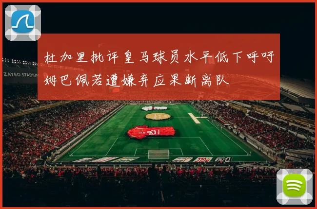 杜加里批评皇马球员水平低下呼吁姆巴佩若遭嫌弃应果断离队