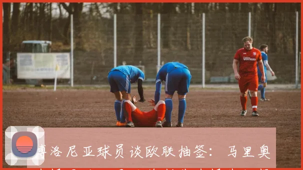 博洛尼亚球员谈欧联抽签：马里奥选择罗马，贝纳德斯基选择弗赖堡