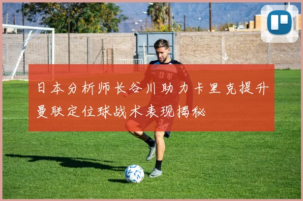 日本分析师长谷川助力卡里克提升曼联定位球战术表现揭秘