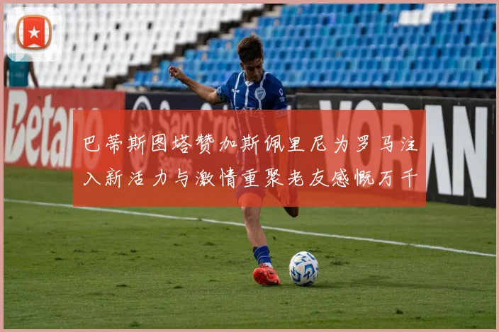 巴蒂斯图塔赞加斯佩里尼为罗马注入新活力与激情重聚老友感慨万千