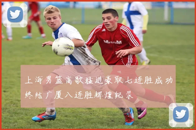 上海男篮高歌猛进豪取七连胜成功终结广厦八连胜辉煌纪录