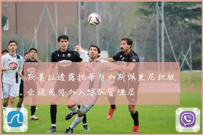 斯基拉透露托蒂与加斯佩里尼积极会谈或将加入球队管理层