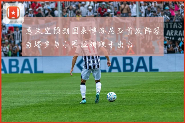 意天空预测国米博洛尼亚首发阵容劳塔罗与小图拉姆联手出击