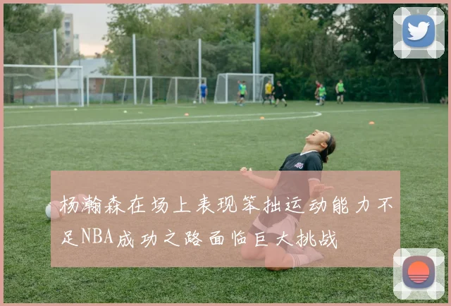 杨瀚森在场上表现笨拙运动能力不足NBA成功之路面临巨大挑战