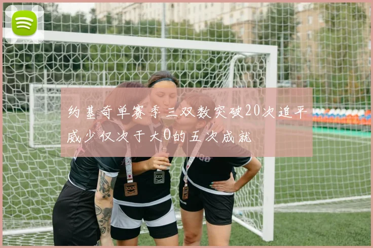 约基奇单赛季三双数突破20次追平威少仅次于大O的五次成就