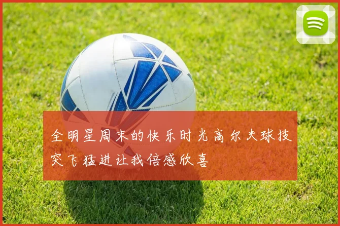 全明星周末的快乐时光高尔夫球技突飞猛进让我倍感欣喜