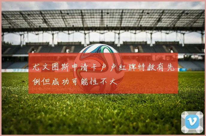 尤文图斯申请卡卢卢红牌特赦有先例但成功可能性不大
