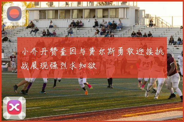 小乔丹赞奎因与费尔斯勇敢迎接挑战展现强烈求知欲