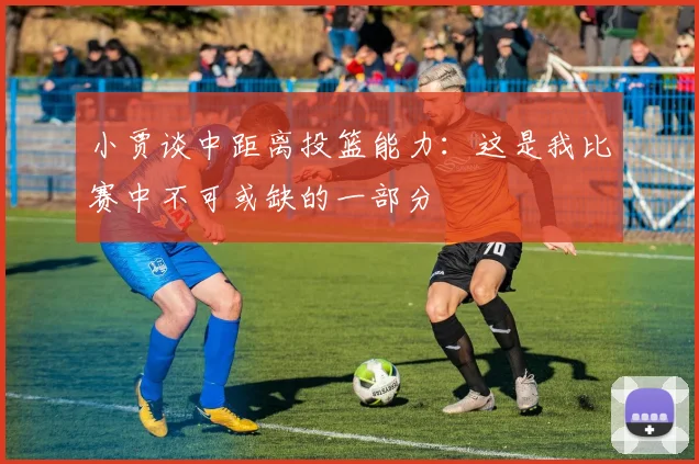 小贾谈中距离投篮能力：这是我比赛中不可或缺的一部分