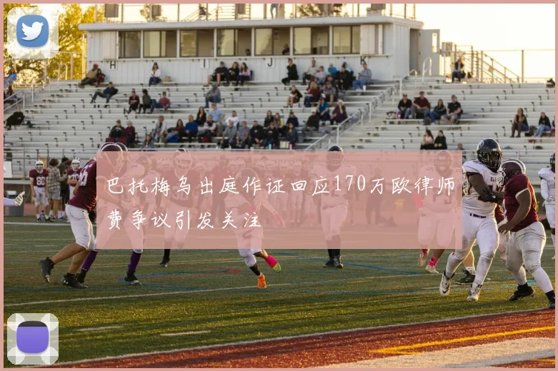 巴托梅乌出庭作证回应170万欧律师费争议引发关注