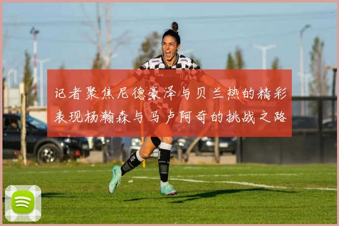 记者聚焦尼德豪泽与贝兰热的精彩表现杨瀚森与马卢阿奇的挑战之路依旧艰难