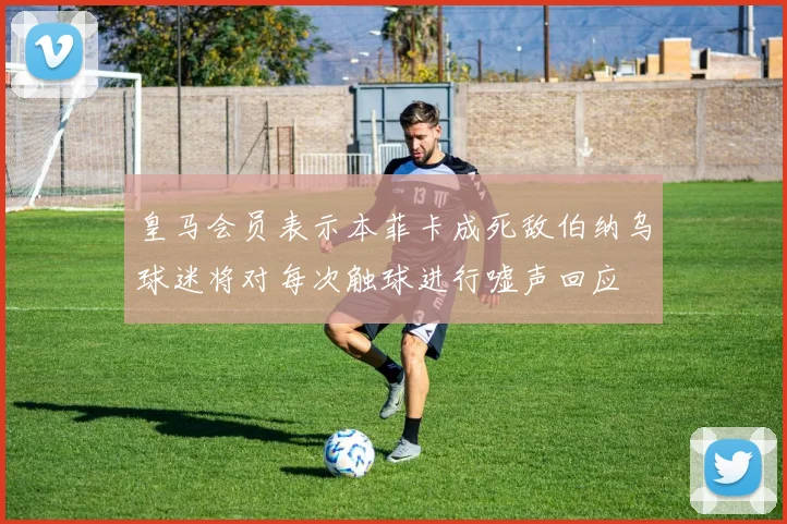 皇马会员表示本菲卡成死敌伯纳乌球迷将对每次触球进行嘘声回应