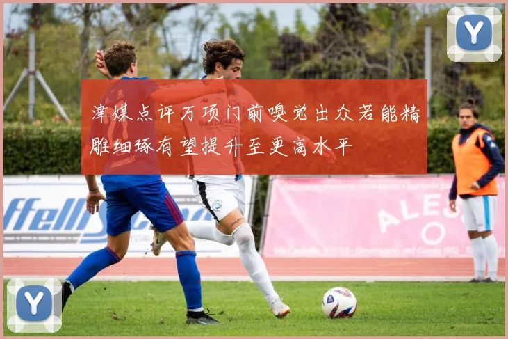 津媒点评万项门前嗅觉出众若能精雕细琢有望提升至更高水平