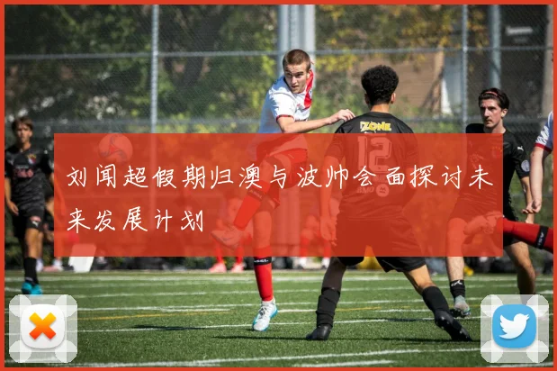 刘闻超假期归澳与波帅会面探讨未来发展计划